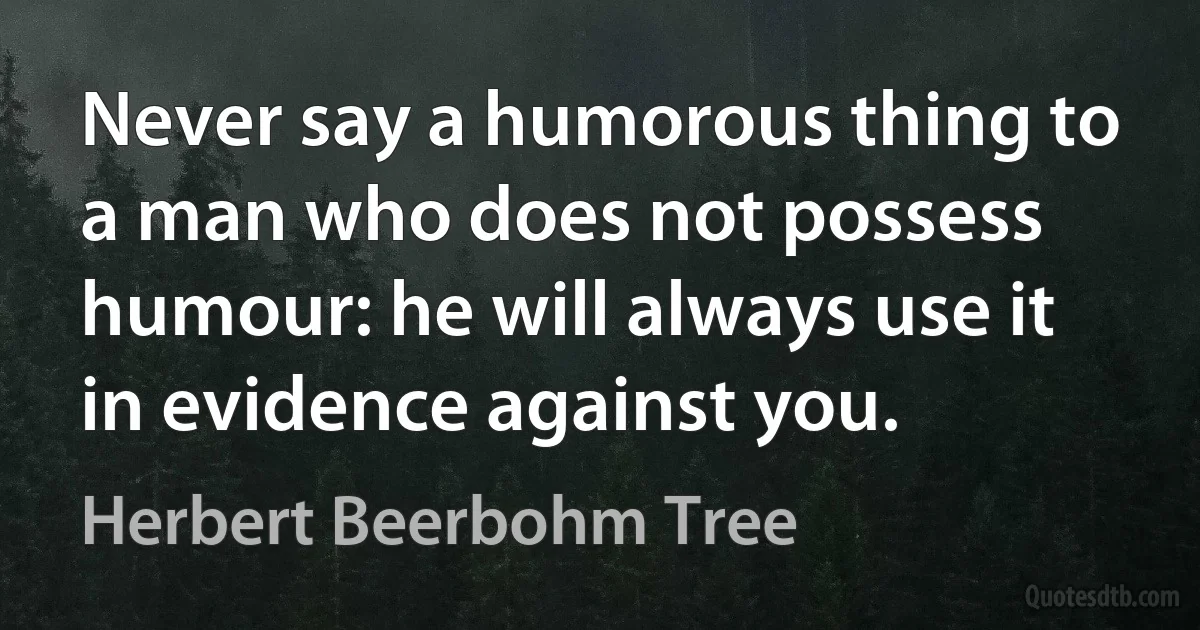 Never say a humorous thing to a man who does not possess humour: he will always use it in evidence against you. (Herbert Beerbohm Tree)