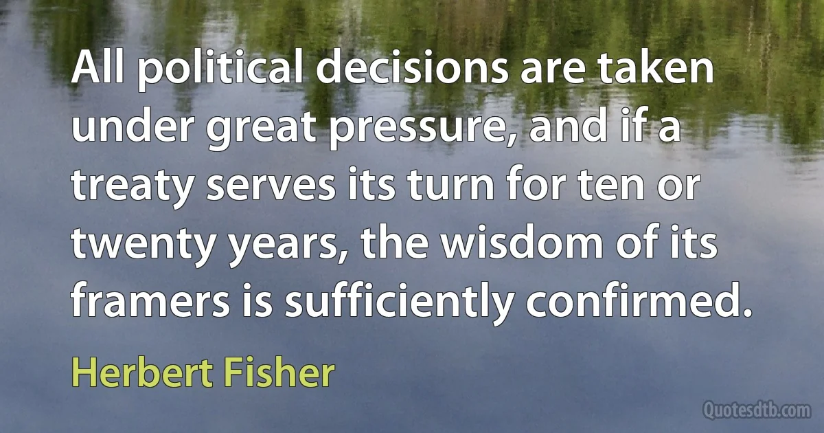 All political decisions are taken under great pressure, and if a treaty serves its turn for ten or twenty years, the wisdom of its framers is sufficiently confirmed. (Herbert Fisher)