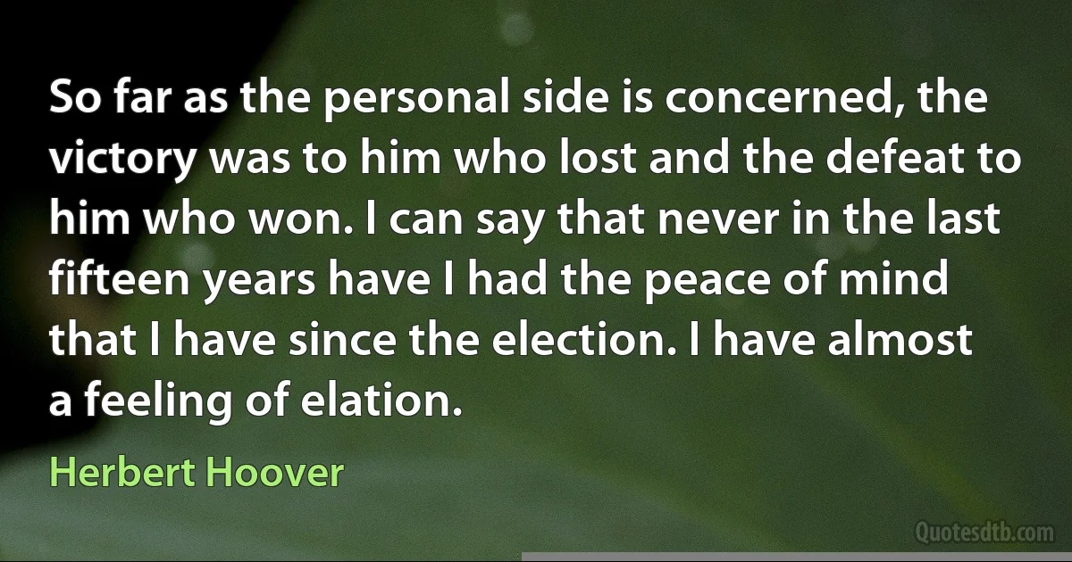 So far as the personal side is concerned, the victory was to him who lost and the defeat to him who won. I can say that never in the last fifteen years have I had the peace of mind that I have since the election. I have almost a feeling of elation. (Herbert Hoover)