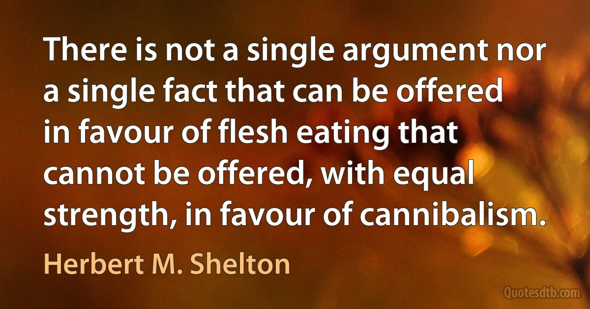 There is not a single argument nor a single fact that can be offered in favour of flesh eating that cannot be offered, with equal strength, in favour of cannibalism. (Herbert M. Shelton)