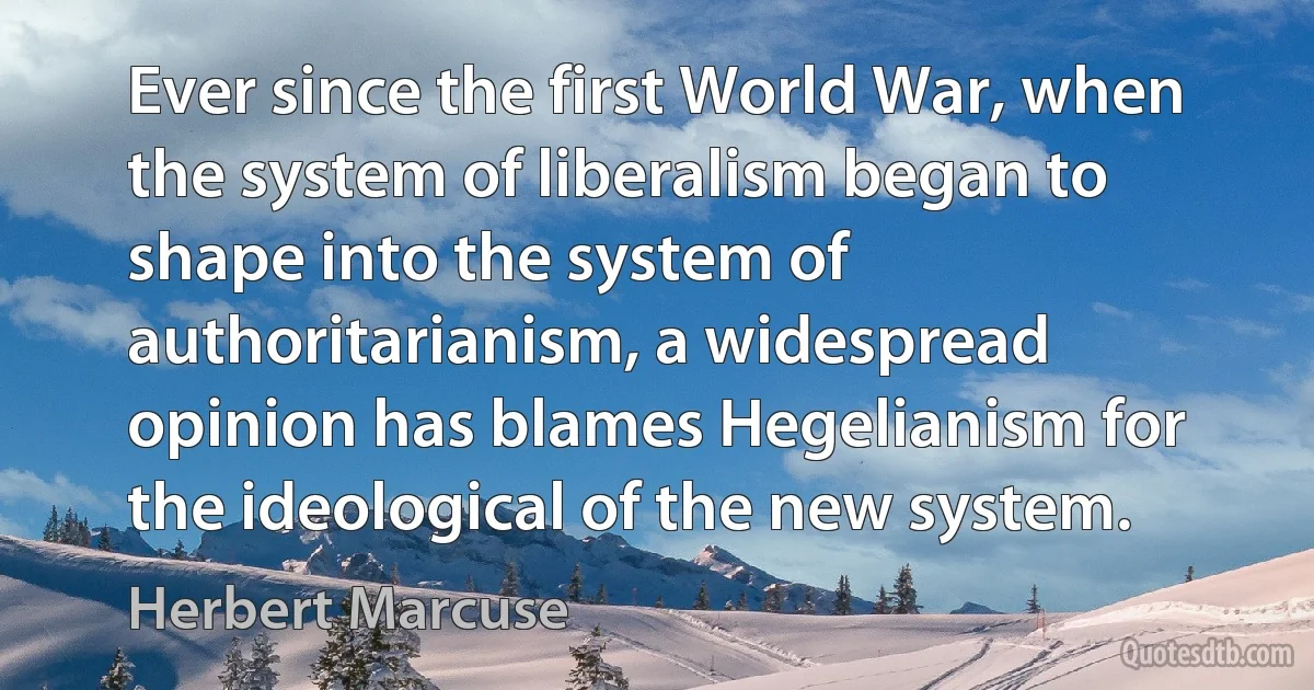 Ever since the first World War, when the system of liberalism began to shape into the system of authoritarianism, a widespread opinion has blames Hegelianism for the ideological of the new system. (Herbert Marcuse)