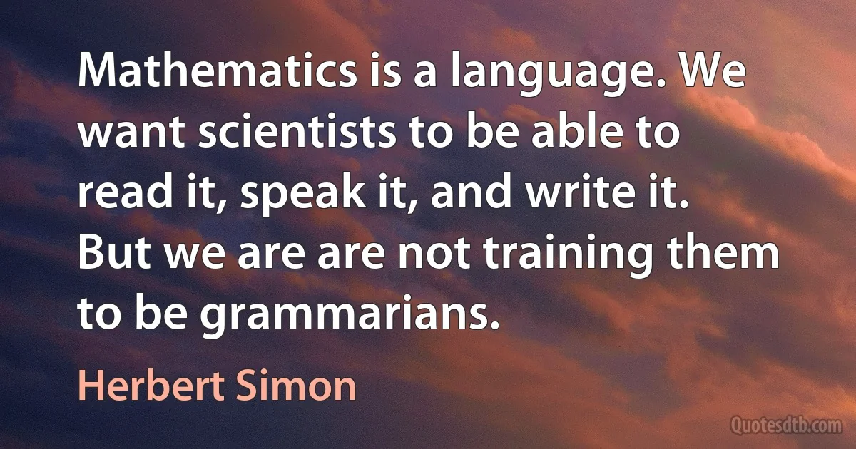 Mathematics is a language. We want scientists to be able to read it, speak it, and write it. But we are are not training them to be grammarians. (Herbert Simon)