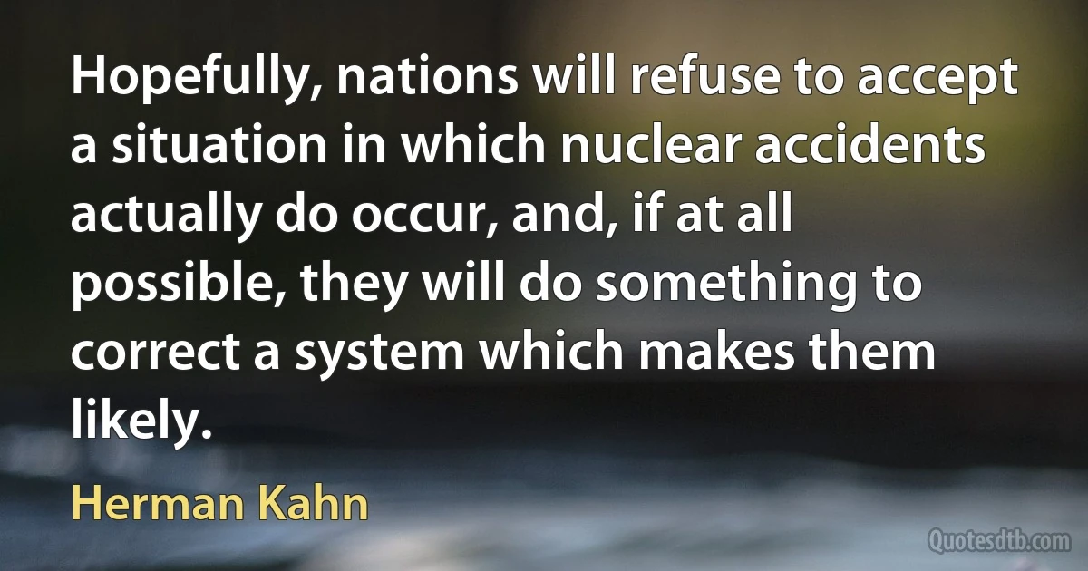 Hopefully, nations will refuse to accept a situation in which nuclear accidents actually do occur, and, if at all possible, they will do something to correct a system which makes them likely. (Herman Kahn)