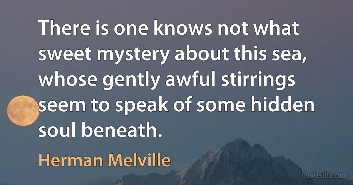 There is one knows not what sweet mystery about this sea, whose gently awful stirrings seem to speak of some hidden soul beneath. (Herman Melville)