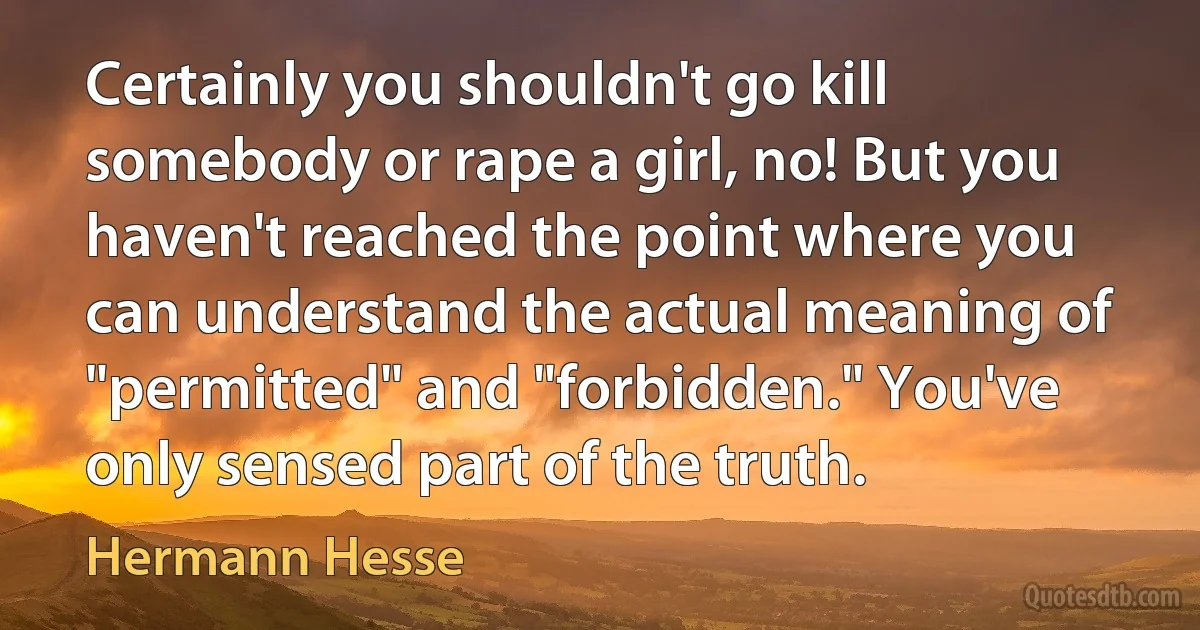 Certainly you shouldn't go kill somebody or rape a girl, no! But you haven't reached the point where you can understand the actual meaning of "permitted" and "forbidden." You've only sensed part of the truth. (Hermann Hesse)