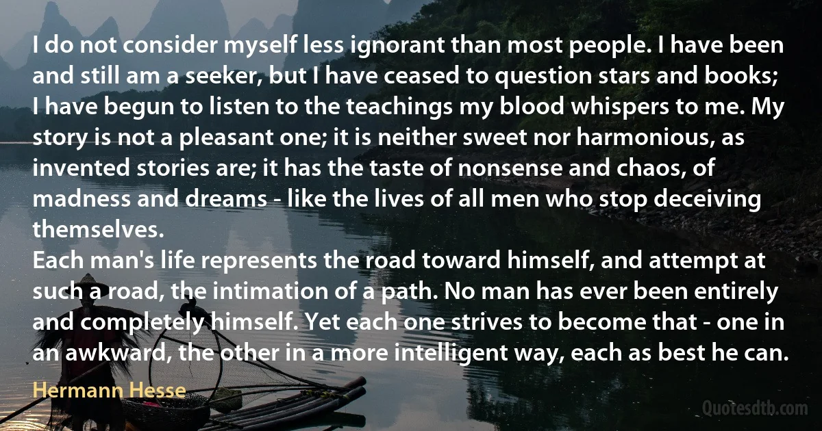 I do not consider myself less ignorant than most people. I have been and still am a seeker, but I have ceased to question stars and books; I have begun to listen to the teachings my blood whispers to me. My story is not a pleasant one; it is neither sweet nor harmonious, as invented stories are; it has the taste of nonsense and chaos, of madness and dreams - like the lives of all men who stop deceiving themselves.
Each man's life represents the road toward himself, and attempt at such a road, the intimation of a path. No man has ever been entirely and completely himself. Yet each one strives to become that - one in an awkward, the other in a more intelligent way, each as best he can. (Hermann Hesse)