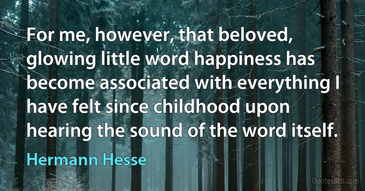 For me, however, that beloved, glowing little word happiness has become associated with everything I have felt since childhood upon hearing the sound of the word itself. (Hermann Hesse)