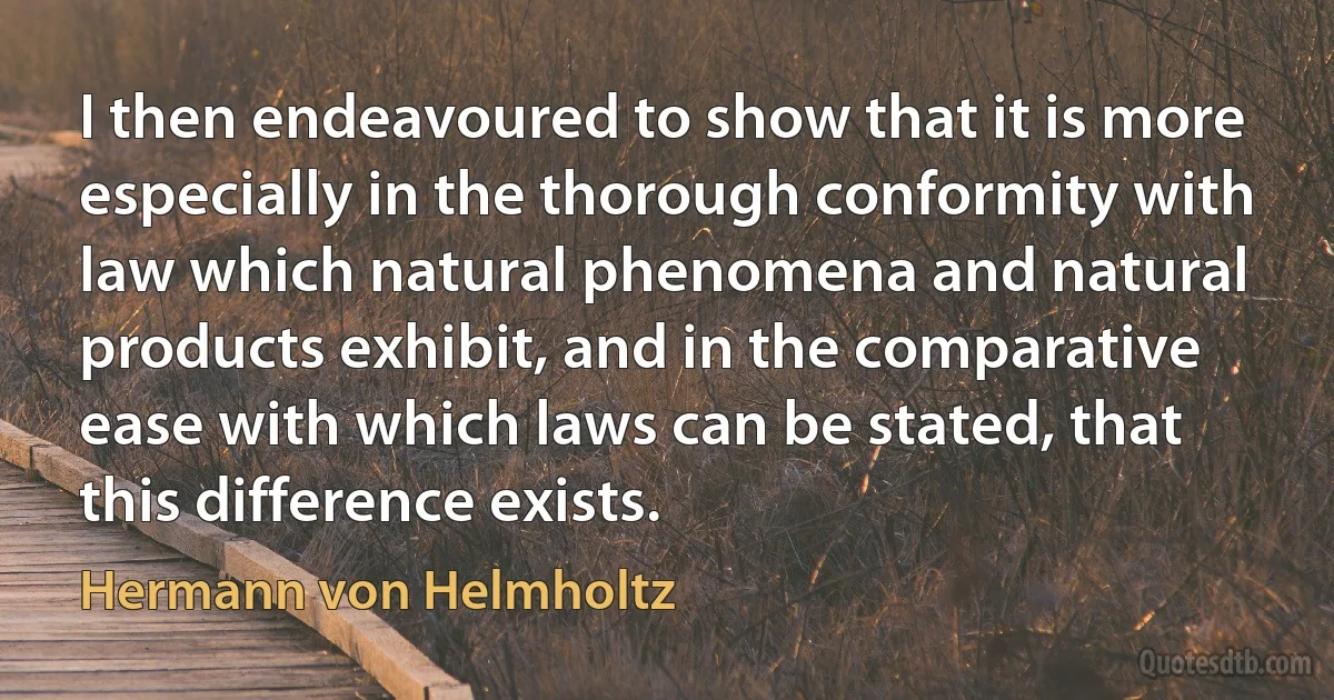 I then endeavoured to show that it is more especially in the thorough conformity with law which natural phenomena and natural products exhibit, and in the comparative ease with which laws can be stated, that this difference exists. (Hermann von Helmholtz)