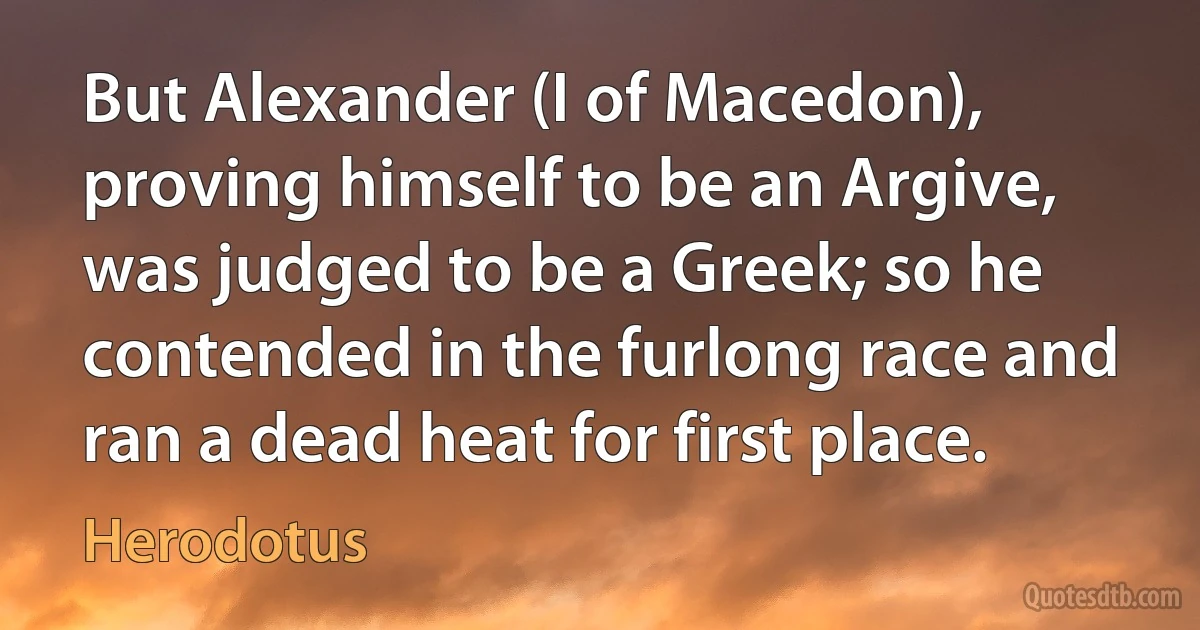 But Alexander (I of Macedon), proving himself to be an Argive, was judged to be a Greek; so he contended in the furlong race and ran a dead heat for first place. (Herodotus)