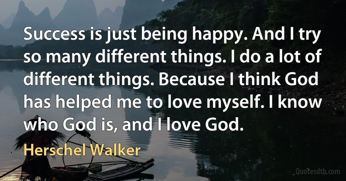 Success is just being happy. And I try so many different things. I do a lot of different things. Because I think God has helped me to love myself. I know who God is, and I love God. (Herschel Walker)