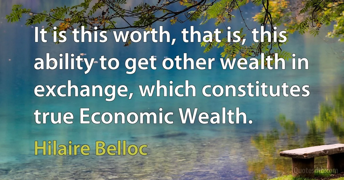 It is this worth, that is, this ability to get other wealth in exchange, which constitutes true Economic Wealth. (Hilaire Belloc)