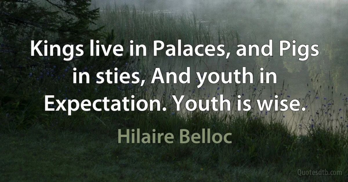 Kings live in Palaces, and Pigs in sties, And youth in Expectation. Youth is wise. (Hilaire Belloc)