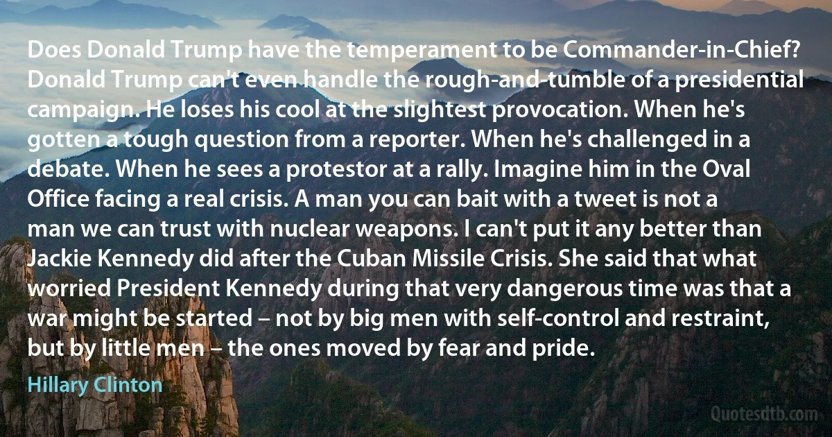 Does Donald Trump have the temperament to be Commander-in-Chief? Donald Trump can't even handle the rough-and-tumble of a presidential campaign. He loses his cool at the slightest provocation. When he's gotten a tough question from a reporter. When he's challenged in a debate. When he sees a protestor at a rally. Imagine him in the Oval Office facing a real crisis. A man you can bait with a tweet is not a man we can trust with nuclear weapons. I can't put it any better than Jackie Kennedy did after the Cuban Missile Crisis. She said that what worried President Kennedy during that very dangerous time was that a war might be started – not by big men with self-control and restraint, but by little men – the ones moved by fear and pride. (Hillary Clinton)