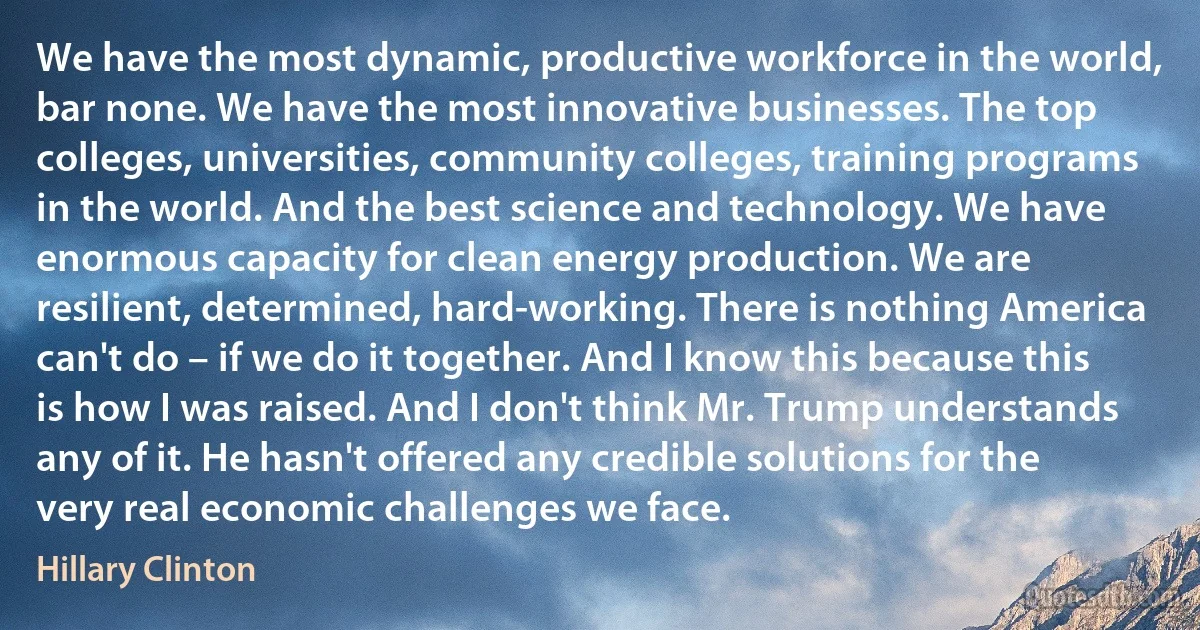 We have the most dynamic, productive workforce in the world, bar none. We have the most innovative businesses. The top colleges, universities, community colleges, training programs in the world. And the best science and technology. We have enormous capacity for clean energy production. We are resilient, determined, hard-working. There is nothing America can't do – if we do it together. And I know this because this is how I was raised. And I don't think Mr. Trump understands any of it. He hasn't offered any credible solutions for the very real economic challenges we face. (Hillary Clinton)