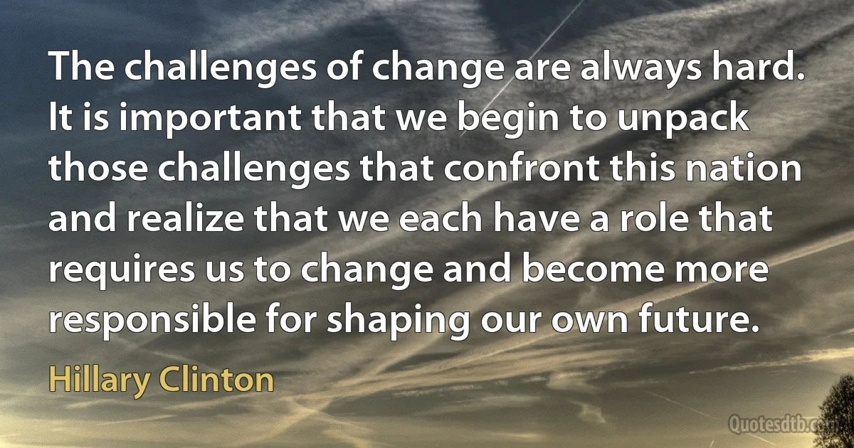 The challenges of change are always hard. It is important that we begin to unpack those challenges that confront this nation and realize that we each have a role that requires us to change and become more responsible for shaping our own future. (Hillary Clinton)