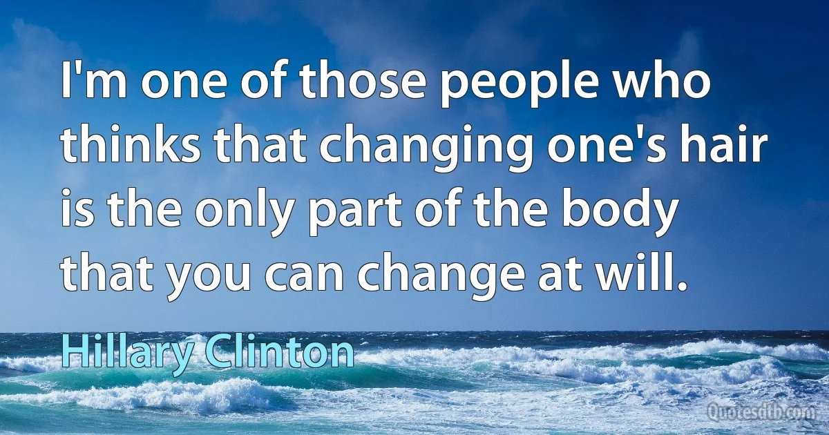 I'm one of those people who thinks that changing one's hair is the only part of the body that you can change at will. (Hillary Clinton)