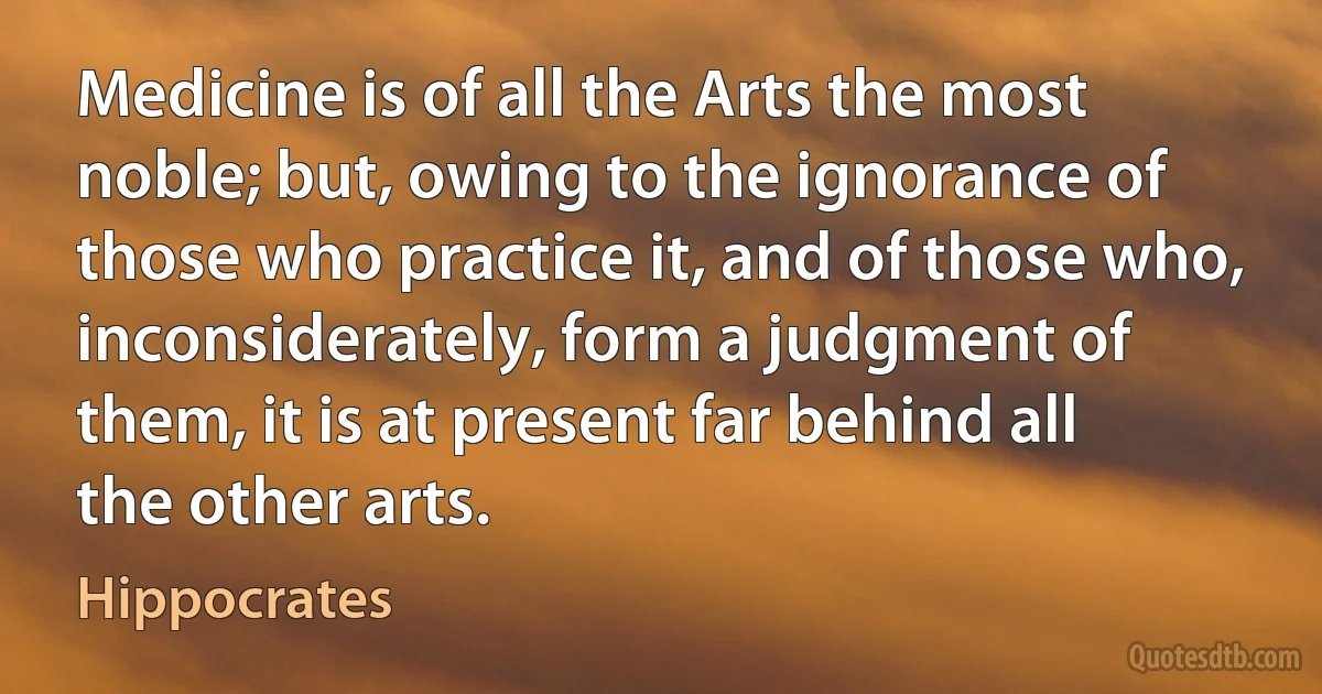 Medicine is of all the Arts the most noble; but, owing to the ignorance of those who practice it, and of those who, inconsiderately, form a judgment of them, it is at present far behind all the other arts. (Hippocrates)