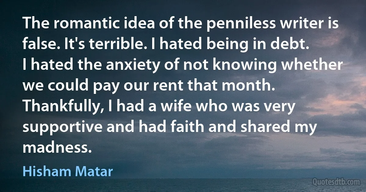 The romantic idea of the penniless writer is false. It's terrible. I hated being in debt. I hated the anxiety of not knowing whether we could pay our rent that month. Thankfully, I had a wife who was very supportive and had faith and shared my madness. (Hisham Matar)