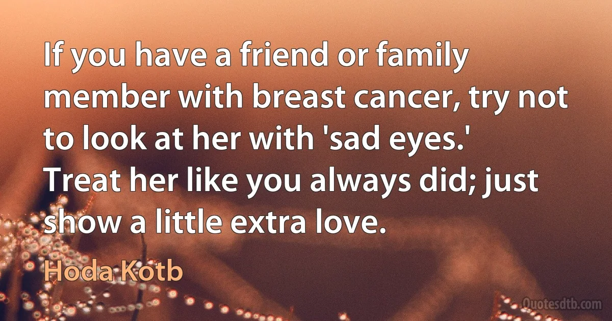 If you have a friend or family member with breast cancer, try not to look at her with 'sad eyes.' Treat her like you always did; just show a little extra love. (Hoda Kotb)