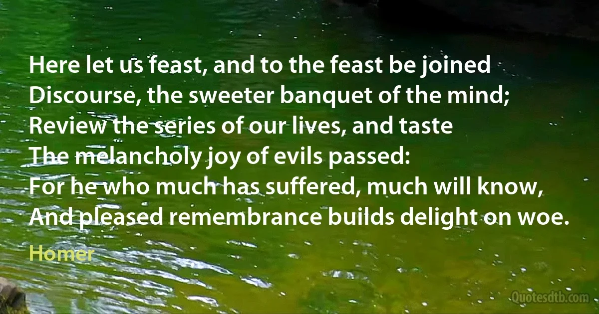 Here let us feast, and to the feast be joined
Discourse, the sweeter banquet of the mind;
Review the series of our lives, and taste
The melancholy joy of evils passed:
For he who much has suffered, much will know,
And pleased remembrance builds delight on woe. (Homer)