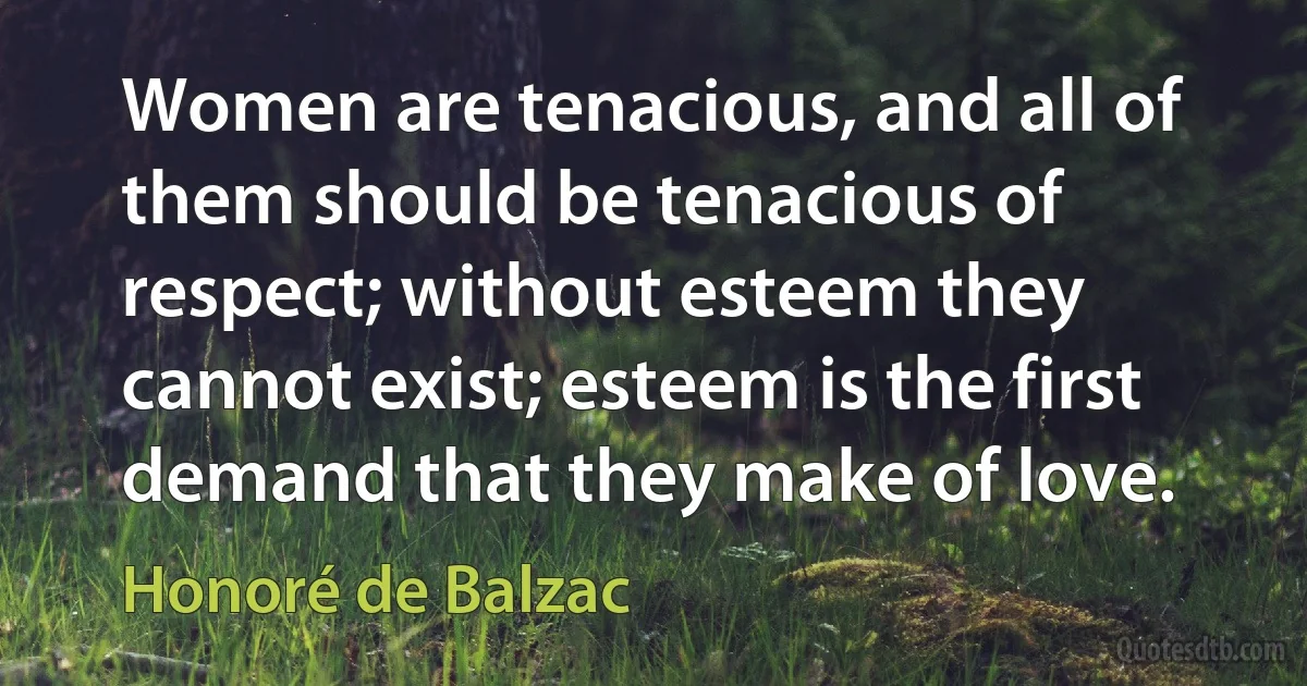 Women are tenacious, and all of them should be tenacious of respect; without esteem they cannot exist; esteem is the first demand that they make of love. (Honoré de Balzac)