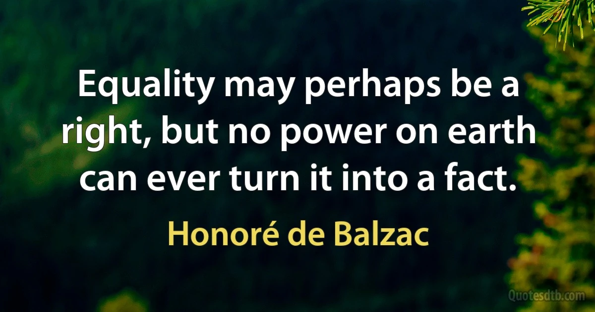 Equality may perhaps be a right, but no power on earth can ever turn it into a fact. (Honoré de Balzac)