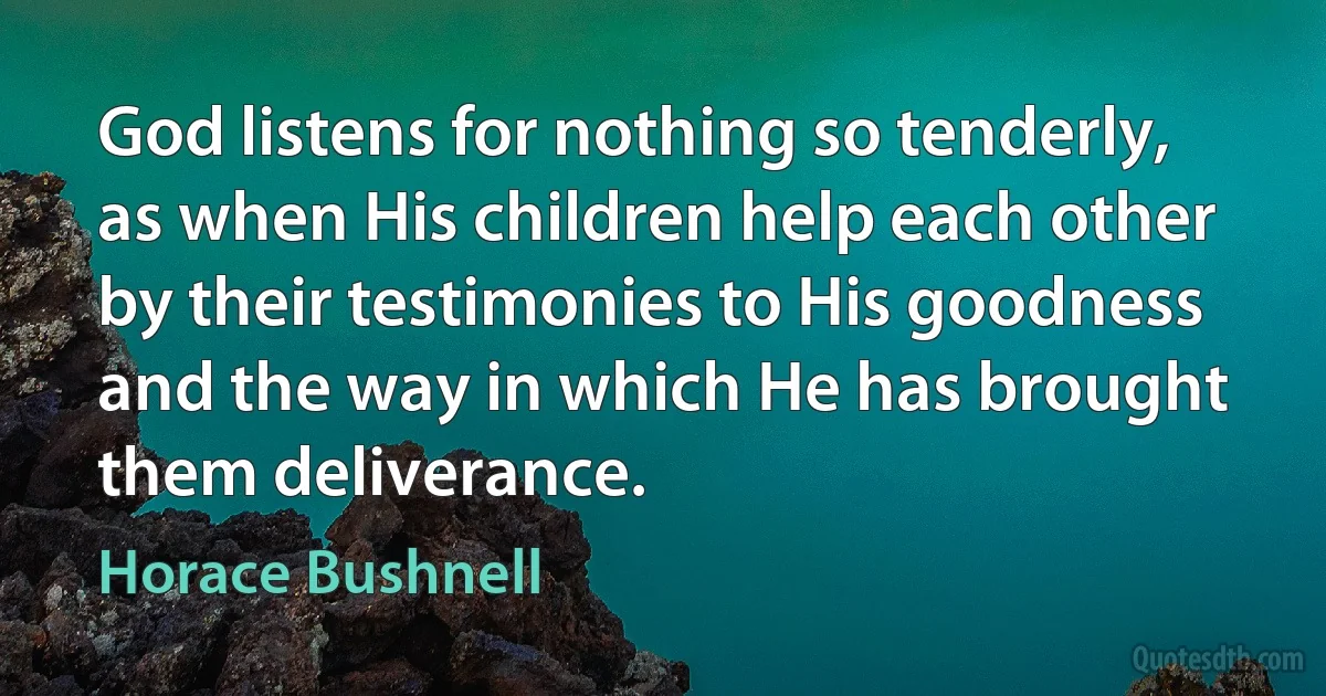 God listens for nothing so tenderly, as when His children help each other by their testimonies to His goodness and the way in which He has brought them deliverance. (Horace Bushnell)