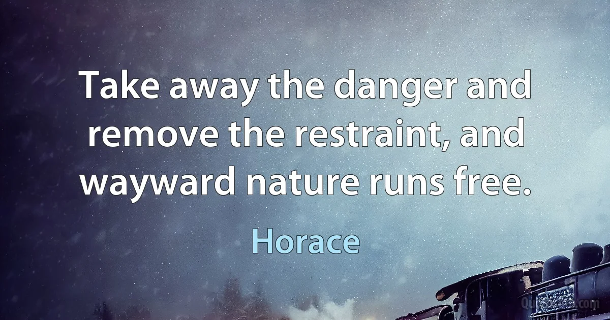 Take away the danger and remove the restraint, and wayward nature runs free. (Horace)