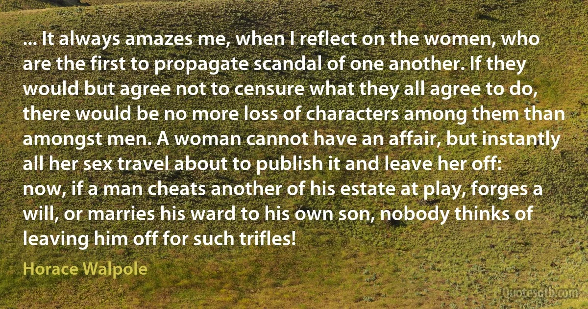 ... It always amazes me, when I reflect on the women, who are the first to propagate scandal of one another. If they would but agree not to censure what they all agree to do, there would be no more loss of characters among them than amongst men. A woman cannot have an affair, but instantly all her sex travel about to publish it and leave her off: now, if a man cheats another of his estate at play, forges a will, or marries his ward to his own son, nobody thinks of leaving him off for such trifles! (Horace Walpole)