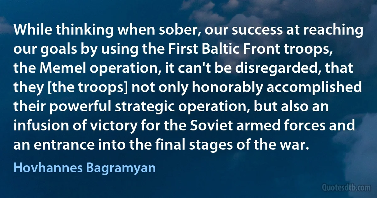 While thinking when sober, our success at reaching our goals by using the First Baltic Front troops, the Memel operation, it can't be disregarded, that they [the troops] not only honorably accomplished their powerful strategic operation, but also an infusion of victory for the Soviet armed forces and an entrance into the final stages of the war. (Hovhannes Bagramyan)