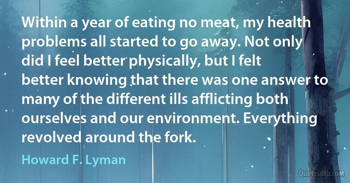 Within a year of eating no meat, my health problems all started to go away. Not only did I feel better physically, but I felt better knowing that there was one answer to many of the different ills afflicting both ourselves and our environment. Everything revolved around the fork. (Howard F. Lyman)