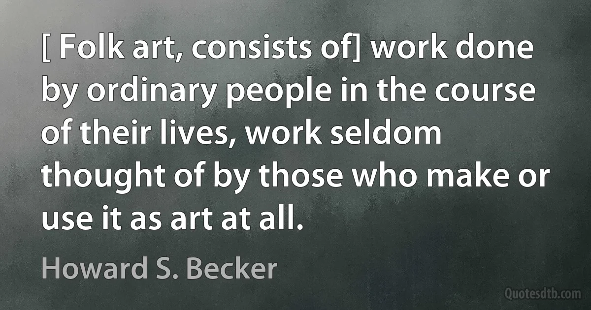 [ Folk art, consists of] work done by ordinary people in the course of their lives, work seldom thought of by those who make or use it as art at all. (Howard S. Becker)