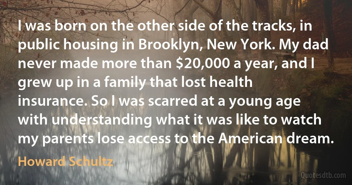 I was born on the other side of the tracks, in public housing in Brooklyn, New York. My dad never made more than $20,000 a year, and I grew up in a family that lost health insurance. So I was scarred at a young age with understanding what it was like to watch my parents lose access to the American dream. (Howard Schultz)