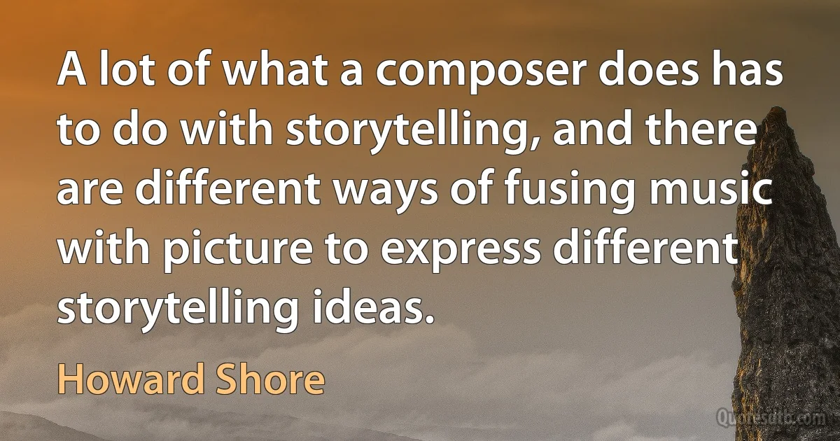 A lot of what a composer does has to do with storytelling, and there are different ways of fusing music with picture to express different storytelling ideas. (Howard Shore)