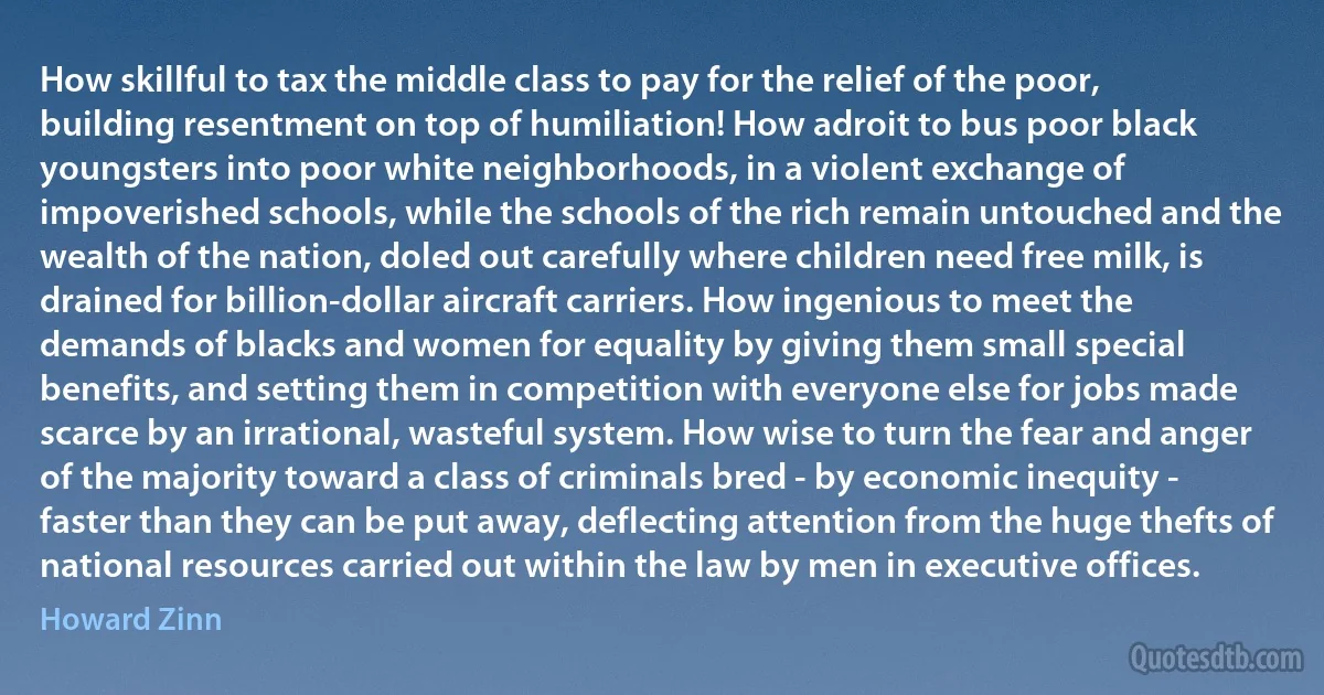 How skillful to tax the middle class to pay for the relief of the poor, building resentment on top of humiliation! How adroit to bus poor black youngsters into poor white neighborhoods, in a violent exchange of impoverished schools, while the schools of the rich remain untouched and the wealth of the nation, doled out carefully where children need free milk, is drained for billion-dollar aircraft carriers. How ingenious to meet the demands of blacks and women for equality by giving them small special benefits, and setting them in competition with everyone else for jobs made scarce by an irrational, wasteful system. How wise to turn the fear and anger of the majority toward a class of criminals bred - by economic inequity - faster than they can be put away, deflecting attention from the huge thefts of national resources carried out within the law by men in executive offices. (Howard Zinn)