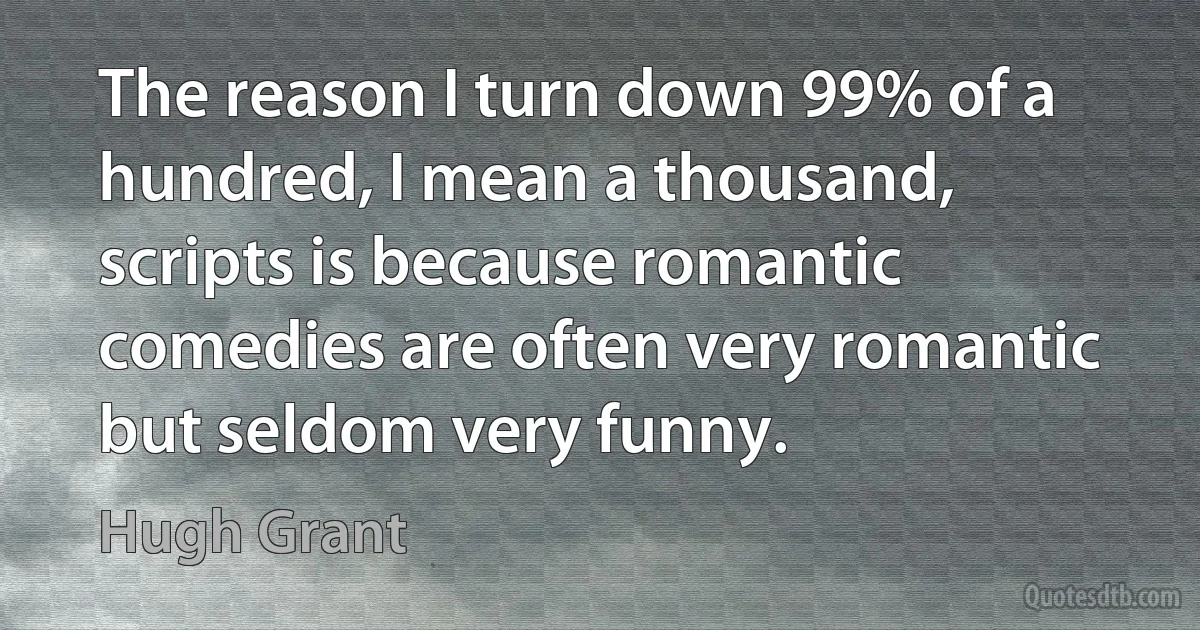 The reason I turn down 99% of a hundred, I mean a thousand, scripts is because romantic comedies are often very romantic but seldom very funny. (Hugh Grant)