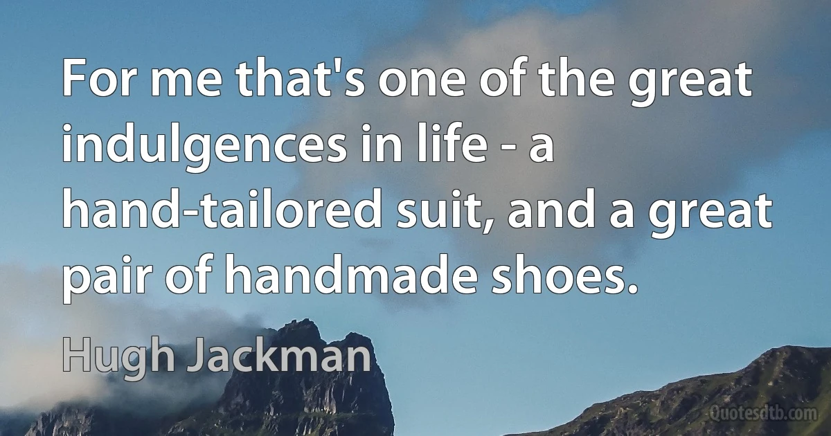 For me that's one of the great indulgences in life - a hand-tailored suit, and a great pair of handmade shoes. (Hugh Jackman)