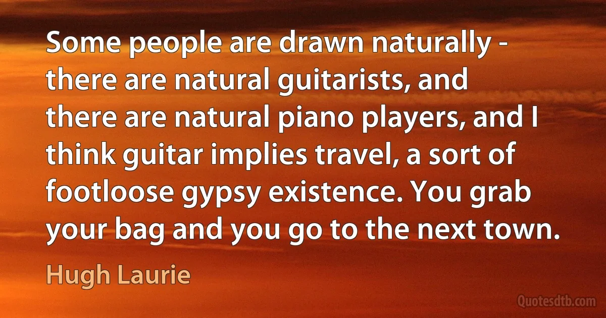 Some people are drawn naturally - there are natural guitarists, and there are natural piano players, and I think guitar implies travel, a sort of footloose gypsy existence. You grab your bag and you go to the next town. (Hugh Laurie)