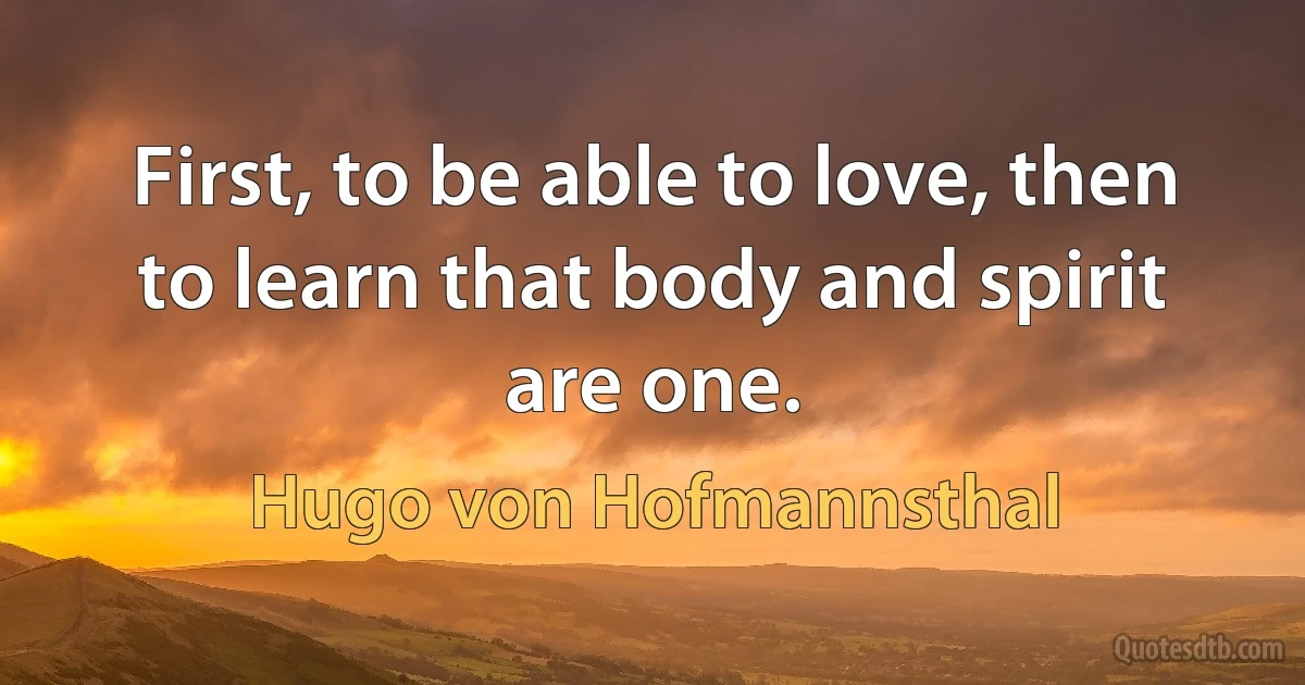 First, to be able to love, then to learn that body and spirit are one. (Hugo von Hofmannsthal)