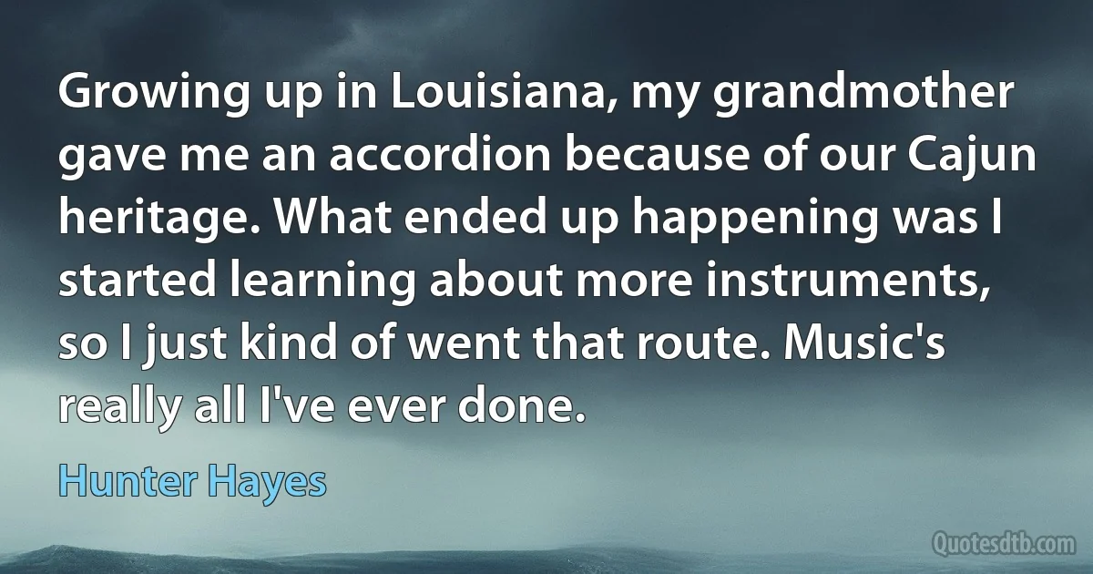 Growing up in Louisiana, my grandmother gave me an accordion because of our Cajun heritage. What ended up happening was I started learning about more instruments, so I just kind of went that route. Music's really all I've ever done. (Hunter Hayes)