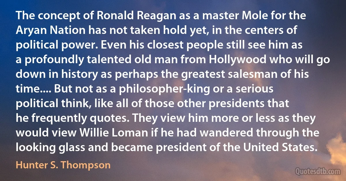 The concept of Ronald Reagan as a master Mole for the Aryan Nation has not taken hold yet, in the centers of political power. Even his closest people still see him as a profoundly talented old man from Hollywood who will go down in history as perhaps the greatest salesman of his time.... But not as a philosopher-king or a serious political think, like all of those other presidents that he frequently quotes. They view him more or less as they would view Willie Loman if he had wandered through the looking glass and became president of the United States. (Hunter S. Thompson)