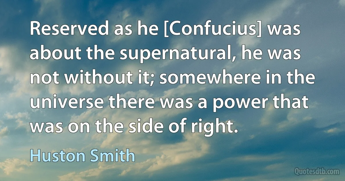 Reserved as he [Confucius] was about the supernatural, he was not without it; somewhere in the universe there was a power that was on the side of right. (Huston Smith)