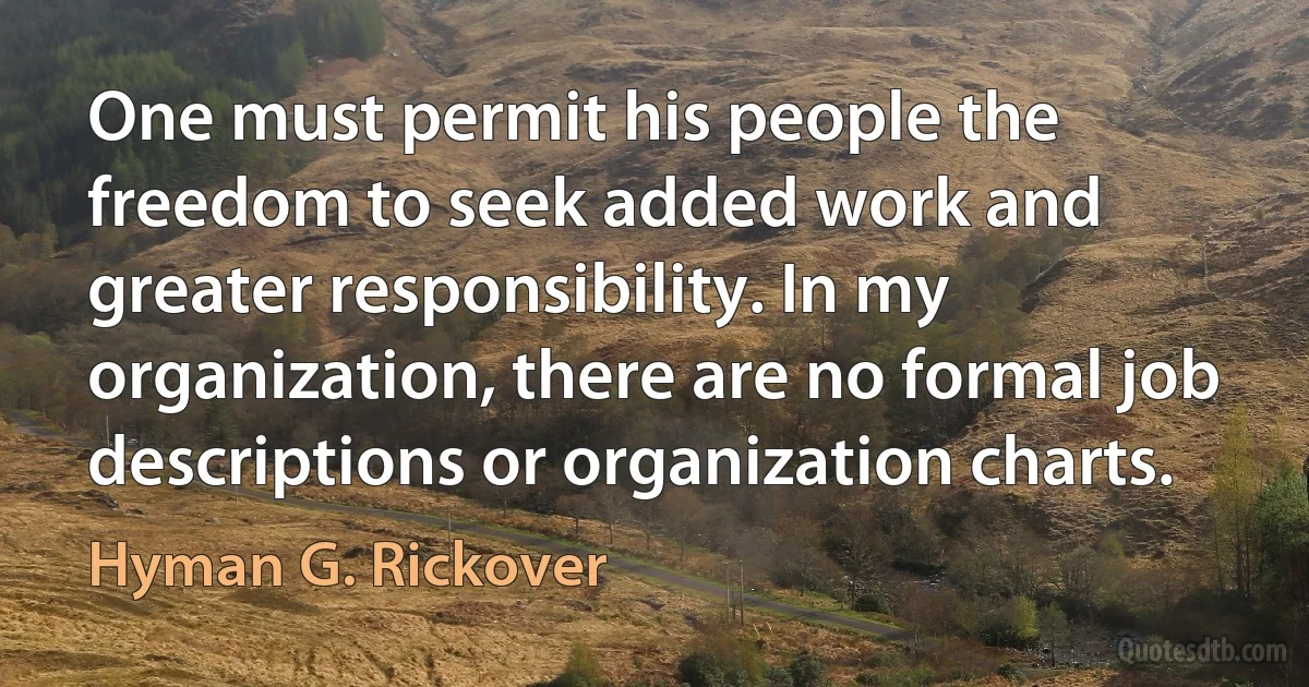 One must permit his people the freedom to seek added work and greater responsibility. In my organization, there are no formal job descriptions or organization charts. (Hyman G. Rickover)