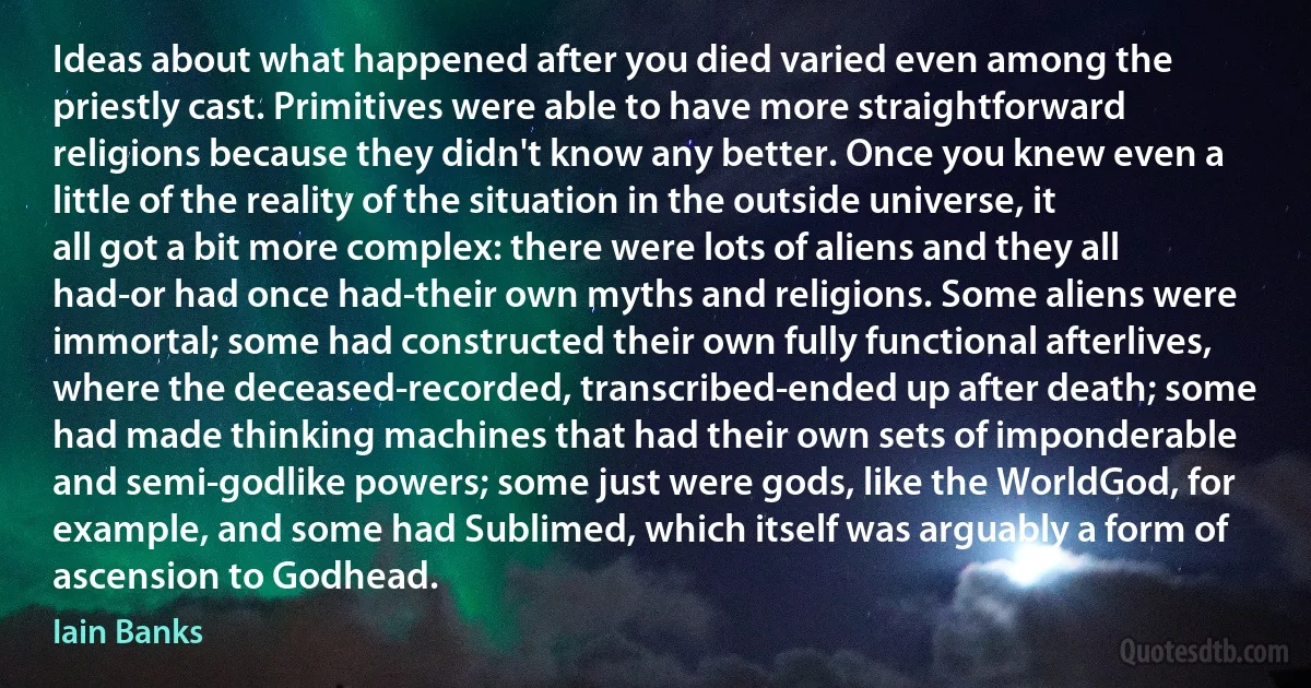 Ideas about what happened after you died varied even among the priestly cast. Primitives were able to have more straightforward religions because they didn't know any better. Once you knew even a little of the reality of the situation in the outside universe, it all got a bit more complex: there were lots of aliens and they all had-or had once had-their own myths and religions. Some aliens were immortal; some had constructed their own fully functional afterlives, where the deceased-recorded, transcribed-ended up after death; some had made thinking machines that had their own sets of imponderable and semi-godlike powers; some just were gods, like the WorldGod, for example, and some had Sublimed, which itself was arguably a form of ascension to Godhead. (Iain Banks)