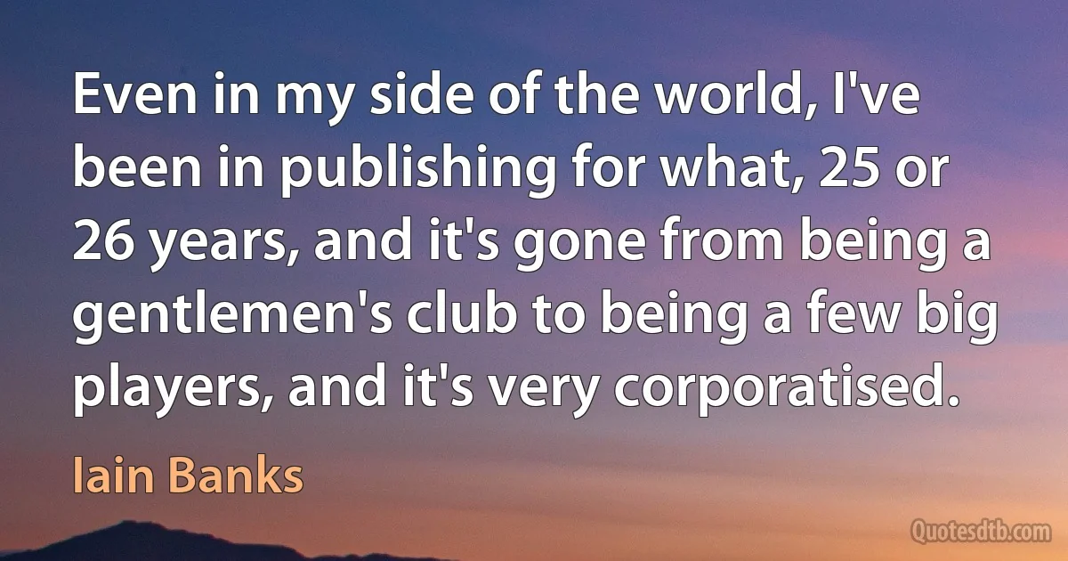 Even in my side of the world, I've been in publishing for what, 25 or 26 years, and it's gone from being a gentlemen's club to being a few big players, and it's very corporatised. (Iain Banks)