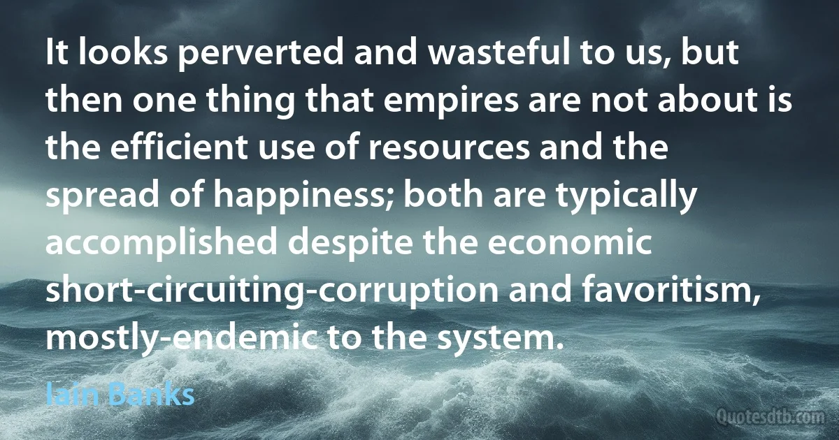 It looks perverted and wasteful to us, but then one thing that empires are not about is the efficient use of resources and the spread of happiness; both are typically accomplished despite the economic short-circuiting-corruption and favoritism, mostly-endemic to the system. (Iain Banks)