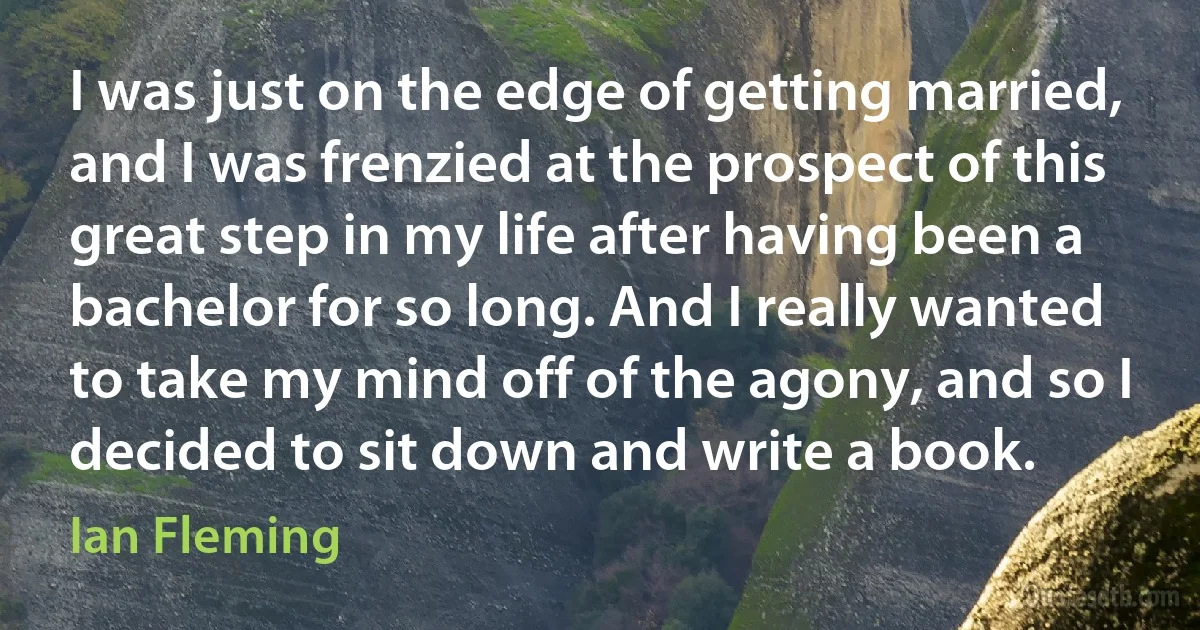 I was just on the edge of getting married, and I was frenzied at the prospect of this great step in my life after having been a bachelor for so long. And I really wanted to take my mind off of the agony, and so I decided to sit down and write a book. (Ian Fleming)