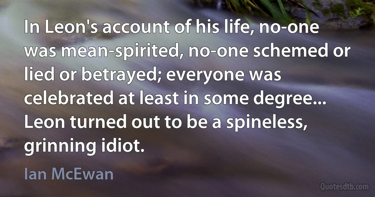 In Leon's account of his life, no-one was mean-spirited, no-one schemed or lied or betrayed; everyone was celebrated at least in some degree... Leon turned out to be a spineless, grinning idiot. (Ian McEwan)