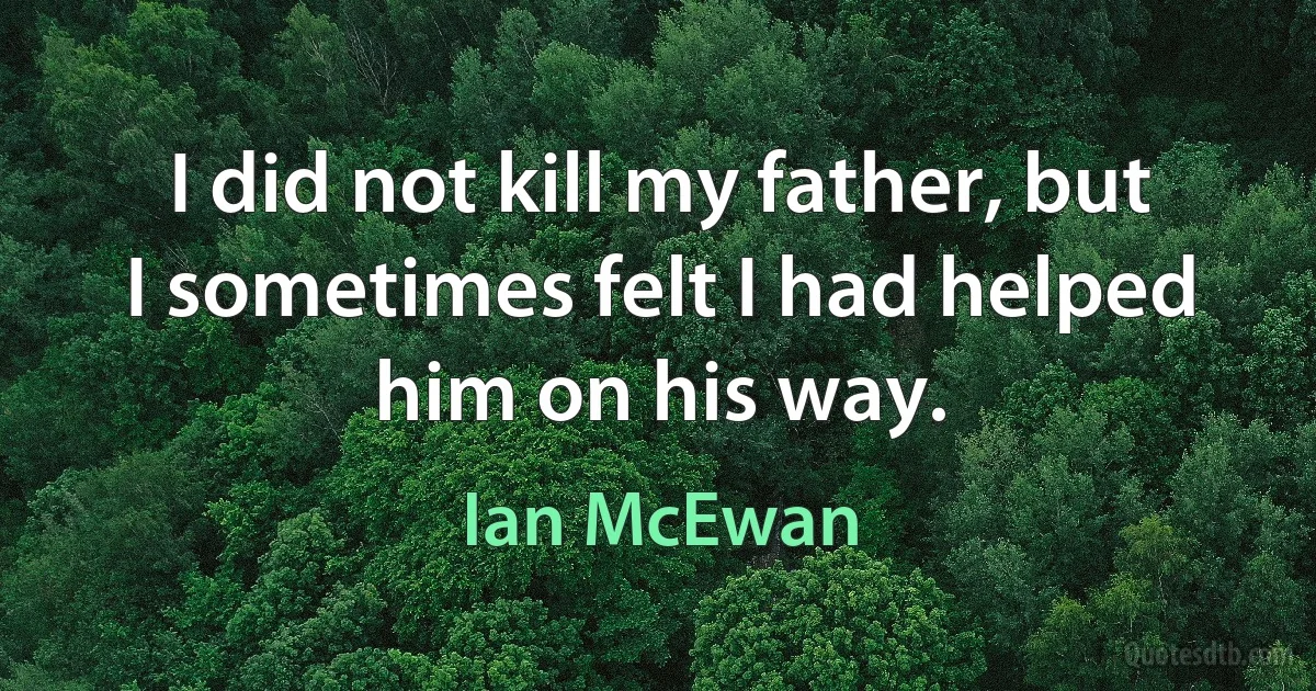 I did not kill my father, but I sometimes felt I had helped him on his way. (Ian McEwan)