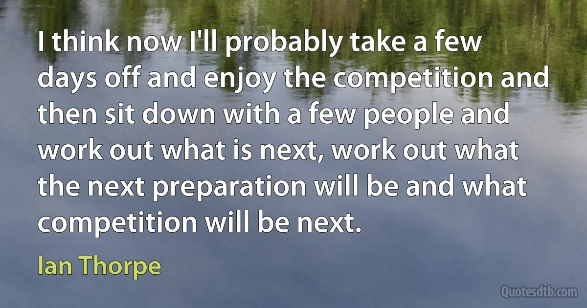 I think now I'll probably take a few days off and enjoy the competition and then sit down with a few people and work out what is next, work out what the next preparation will be and what competition will be next. (Ian Thorpe)